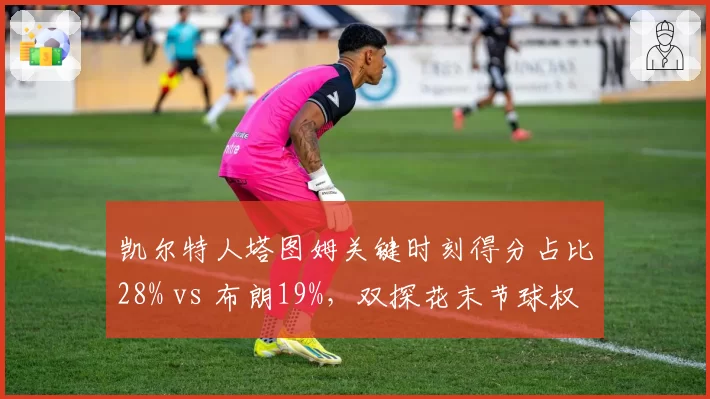 凯尔特人塔图姆关键时刻得分占比28% vs 布朗19%，双探花末节球权分配成争冠命门