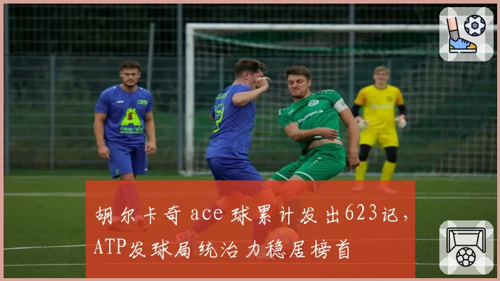 胡尔卡奇 ace 球累计发出623记，ATP发球局统治力稳居榜首