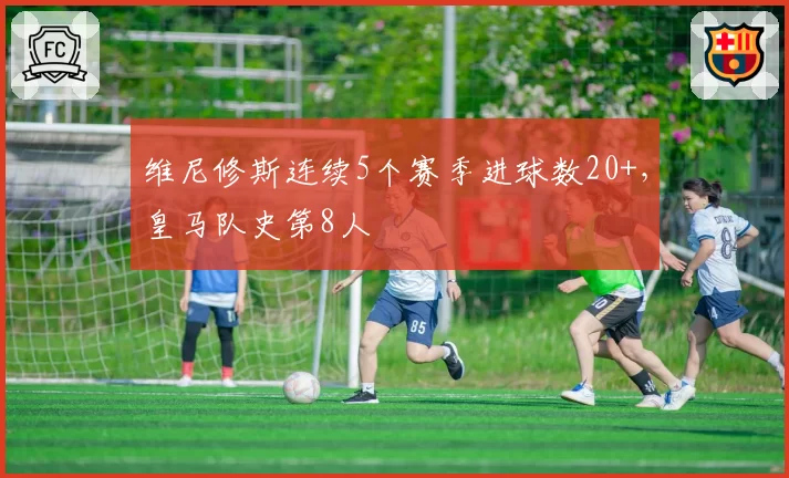 维尼修斯连续5个赛季进球数20+，皇马队史第8人