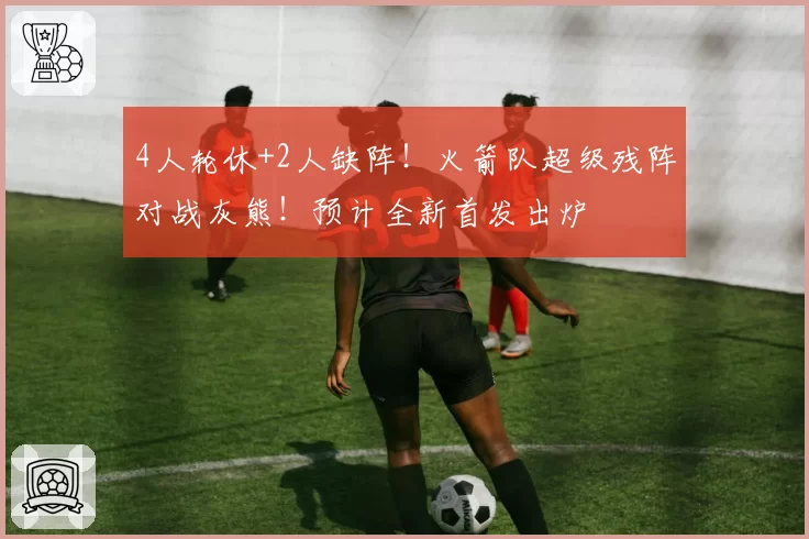 4人轮休+2人缺阵！火箭队超级残阵对战灰熊！预计全新首发出炉