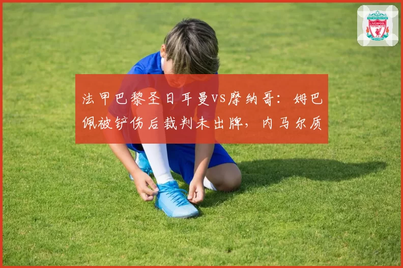 法甲巴黎圣日耳曼vs摩纳哥：姆巴佩被铲伤后裁判未出牌，内马尔质问第四官员
