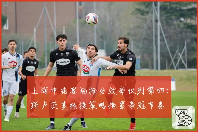 上海申花客场抢分效率仅列第四:斯卢茨基轮换策略拖累争冠节奏