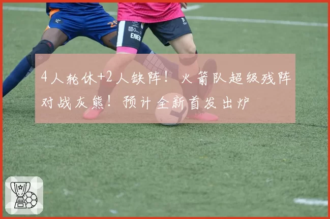 4人轮休+2人缺阵！火箭队超级残阵对战灰熊！预计全新首发出炉