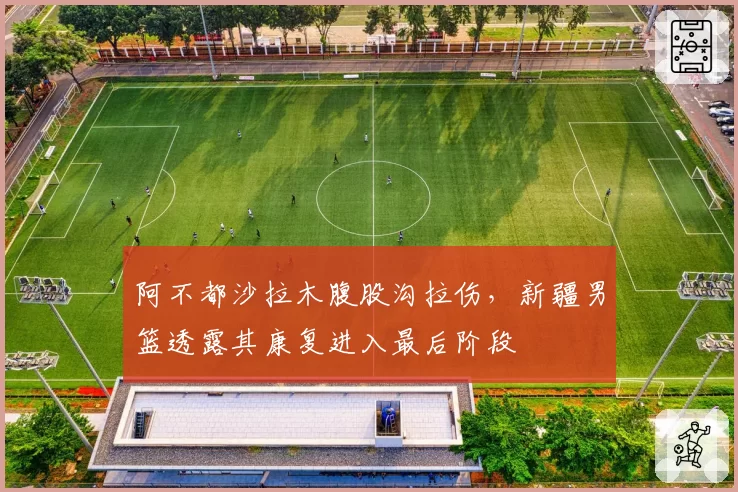 阿不都沙拉木腹股沟拉伤，新疆男篮透露其康复进入最后阶段