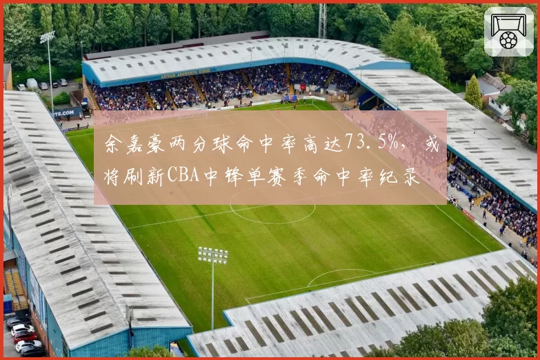 余嘉豪两分球命中率高达73.5%，或将刷新CBA中锋单赛季命中率纪录