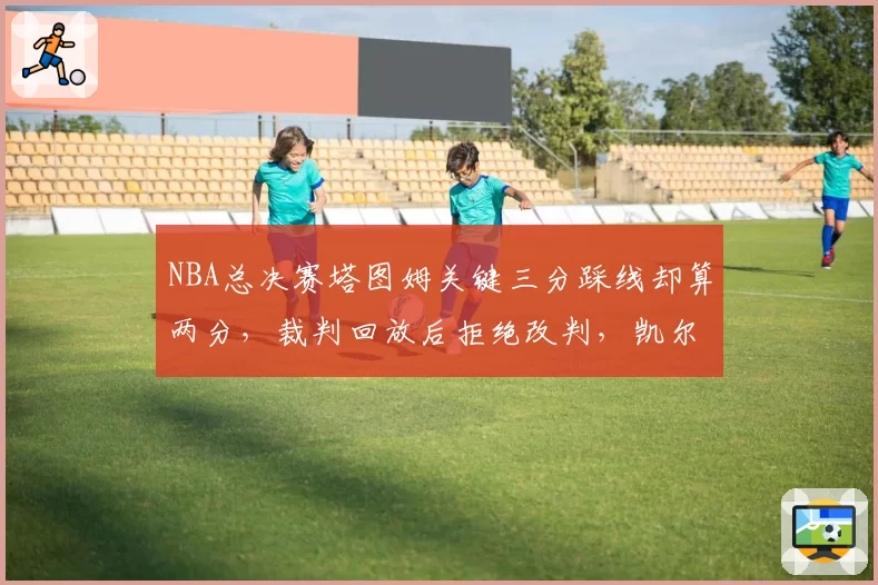 NBA总决赛塔图姆关键三分踩线却算两分,裁判回放后拒绝改判,凯尔特人球迷包围裁判更衣室