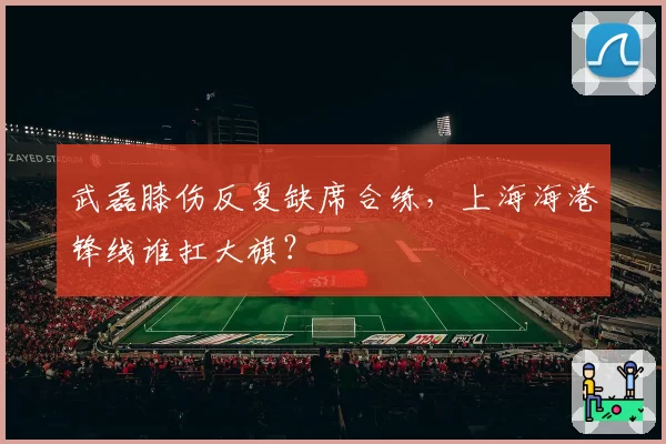武磊膝伤反复缺席合练，上海海港锋线谁扛大旗？