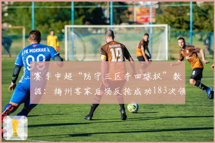 赛季中超“防守三区夺回球权”数据：梅州客家后场反抢成功183次领先
