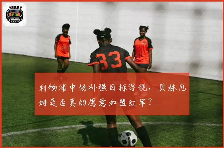 利物浦中场补强目标浮现,贝林厄姆是否真的愿意加盟红军?
