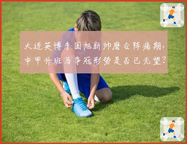 大连英博李国旭新帅磨合阵痛期,中甲升班马争冠形势是否已无望?