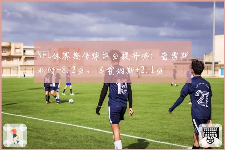 NFL休赛期传球评分提升榜：普雷斯科特+8.2分，马霍姆斯+2.1分