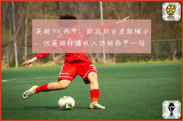 英超 vs 西甲：欧战积分差距缩小，但英超转播收入仍超西甲一倍