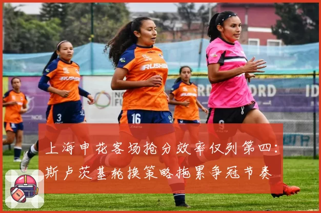 上海申花客场抢分效率仅列第四:斯卢茨基轮换策略拖累争冠节奏