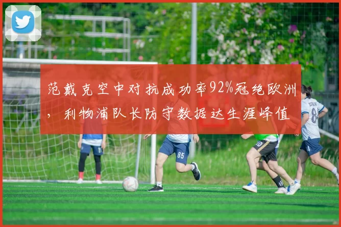 范戴克空中对抗成功率92%冠绝欧洲，利物浦队长防守数据达生涯峰值酝酿两年续约长约