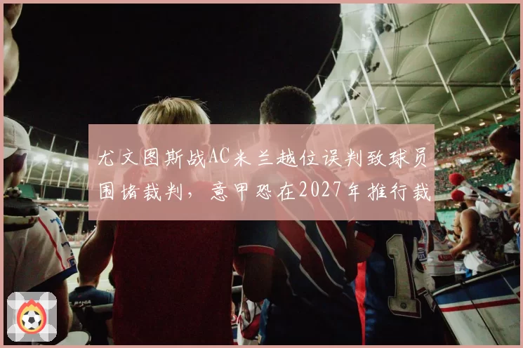 尤文图斯战AC米兰越位误判致球员围堵裁判，意甲恐在2027年推行裁判赛后公开解释