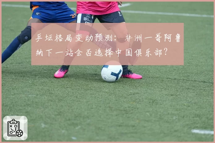 乒坛格局变动预测：非洲一哥阿鲁纳下一站会否选择中国俱乐部？