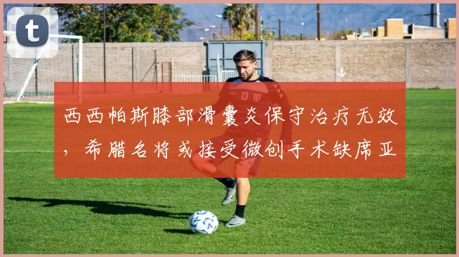 西西帕斯膝部滑囊炎保守治疗无效，希腊名将或接受微创手术缺席亚洲赛季