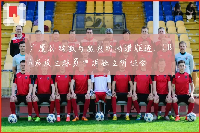 广厦孙铭徽与裁判对峙遭驱逐，CBA或设立球员申诉独立听证会