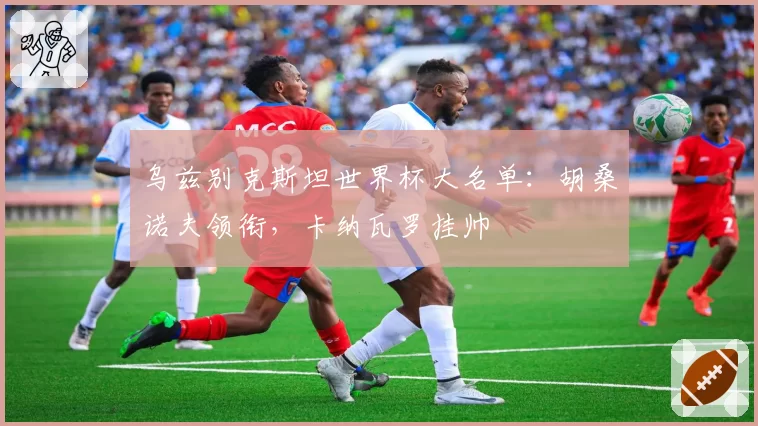 乌兹别克斯坦世界杯大名单：胡桑诺夫领衔，卡纳瓦罗挂帅