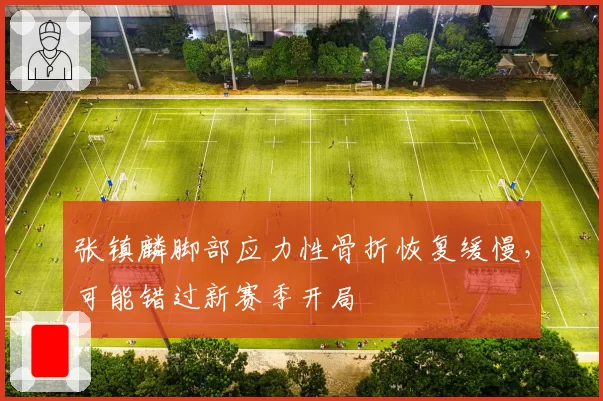张镇麟脚部应力性骨折恢复缓慢，可能错过新赛季开局