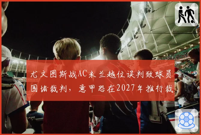 尤文图斯战AC米兰越位误判致球员围堵裁判，意甲恐在2027年推行裁判赛后公开解释