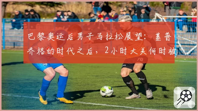 巴黎奥运后男子马拉松展望：基普乔格的时代之后，2小时大关何时被正式突破？