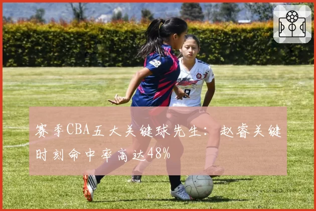 赛季CBA五大关键球先生：赵睿关键时刻命中率高达48%