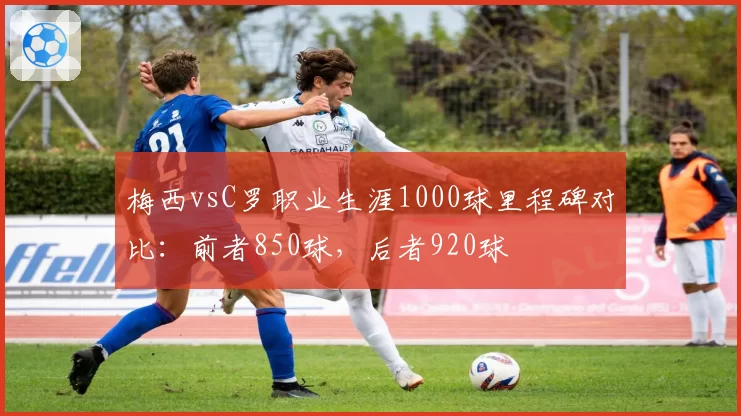 梅西vsC罗职业生涯1000球里程碑对比：前者850球，后者920球