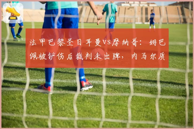 法甲巴黎圣日耳曼vs摩纳哥：姆巴佩被铲伤后裁判未出牌，内马尔质问第四官员