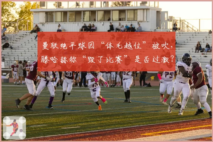 曼联绝平球因“体毛越位”被吹，滕哈赫称“毁了比赛”是否过激？