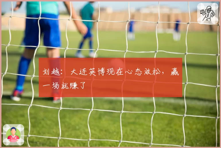 刘越:大连英博现在心态放松,赢一场就赚了