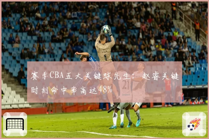 赛季CBA五大关键球先生：赵睿关键时刻命中率高达48%