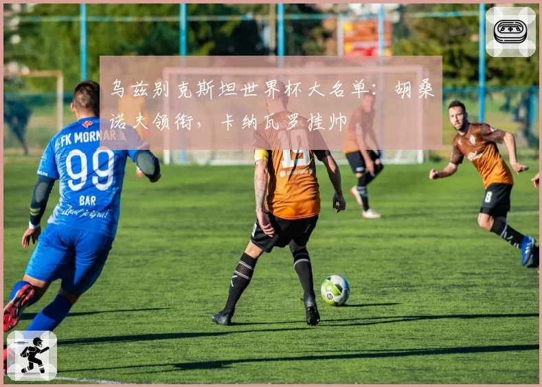 乌兹别克斯坦世界杯大名单：胡桑诺夫领衔，卡纳瓦罗挂帅