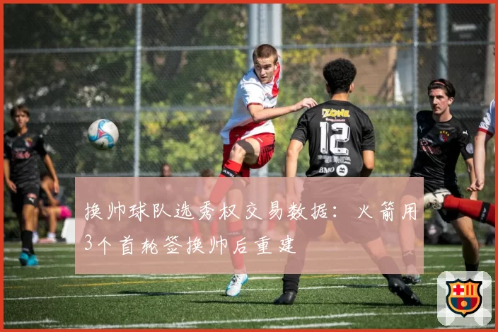换帅球队选秀权交易数据：火箭用3个首轮签换帅后重建
