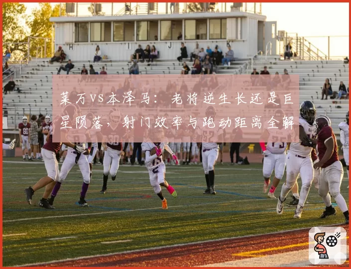 莱万vs本泽马:老将逆生长还是巨星陨落,射门效率与跑动距离全解析