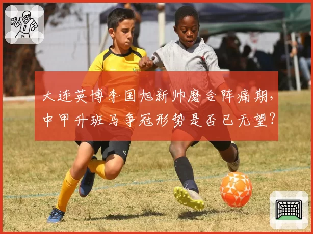 大连英博李国旭新帅磨合阵痛期,中甲升班马争冠形势是否已无望?