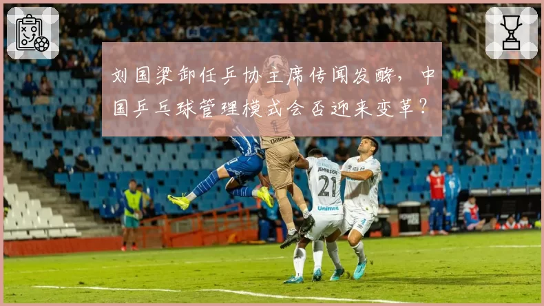 刘国梁卸任乒协主席传闻发酵，中国乒乓球管理模式会否迎来变革？