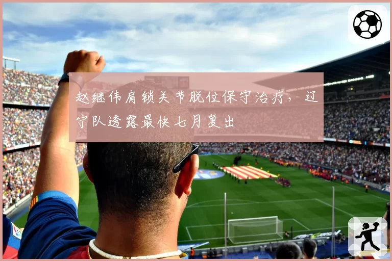 赵继伟肩锁关节脱位保守治疗，辽宁队透露最快七月复出