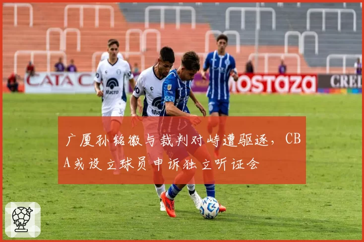 广厦孙铭徽与裁判对峙遭驱逐，CBA或设立球员申诉独立听证会