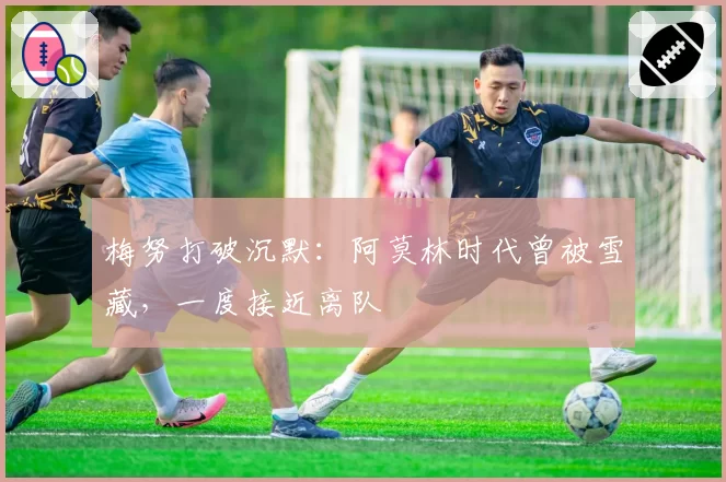 梅努打破沉默：阿莫林时代曾被雪藏，一度接近离队