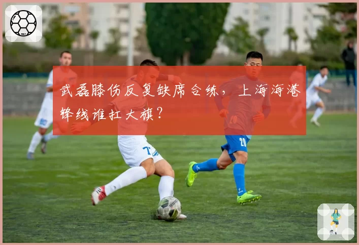 武磊膝伤反复缺席合练，上海海港锋线谁扛大旗？