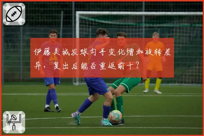 伊藤美诚发球勾手变化增加旋转差异，复出后能否重返前十？