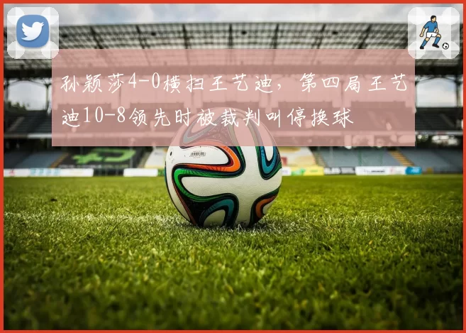 孙颖莎4-0横扫王艺迪,第四局王艺迪10-8领先时被裁判叫停换球