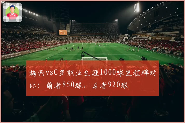 梅西vsC罗职业生涯1000球里程碑对比：前者850球，后者920球