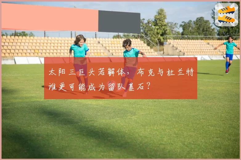 太阳三巨头若解体，布克与杜兰特谁更可能成为留队基石？