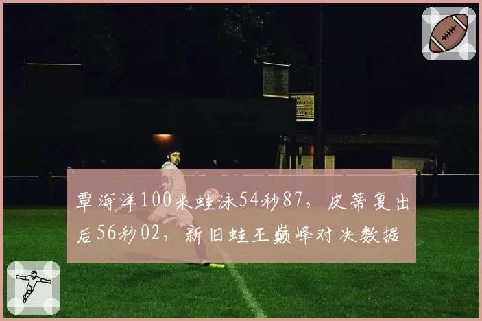 覃海洋100米蛙泳54秒87，皮蒂复出后56秒02，新旧蛙王巅峰对决数据差在哪？