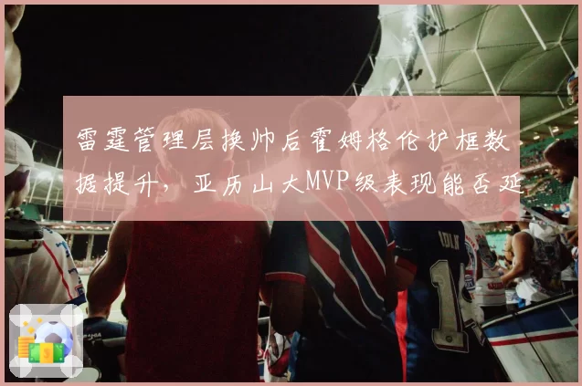 雷霆管理层换帅后霍姆格伦护框数据提升，亚历山大MVP级表现能否延续？