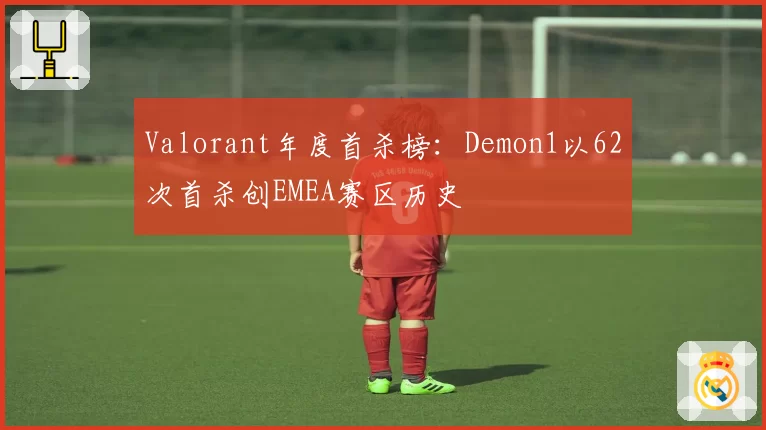Valorant年度首杀榜:Demon1以62次首杀创EMEA赛区历史