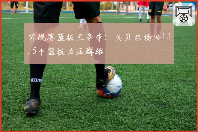 常规赛篮板王争夺：戈贝尔场均13.5个篮板力压群雄