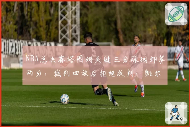 NBA总决赛塔图姆关键三分踩线却算两分,裁判回放后拒绝改判,凯尔特人球迷包围裁判更衣室